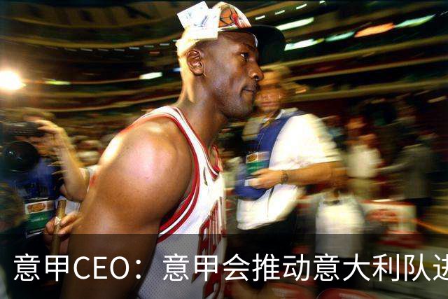 意甲CEO：意甲会推动意大利队进步 国家队低迷原因得追溯到20年前
